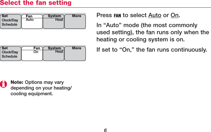 6Select the fan settingPress FAN to select Auto or On.In “Auto” mode (the most commonlyused setting), the fan runs only when theheating or cooling system is on. If set to “On,” the fan runs continuously. SetClock/DayScheduleSystemHeat MoreFanAutoSetClock/DayScheduleSystemHeat MoreFanOnNote: Options may vary depending on your heating/cooling equipment.