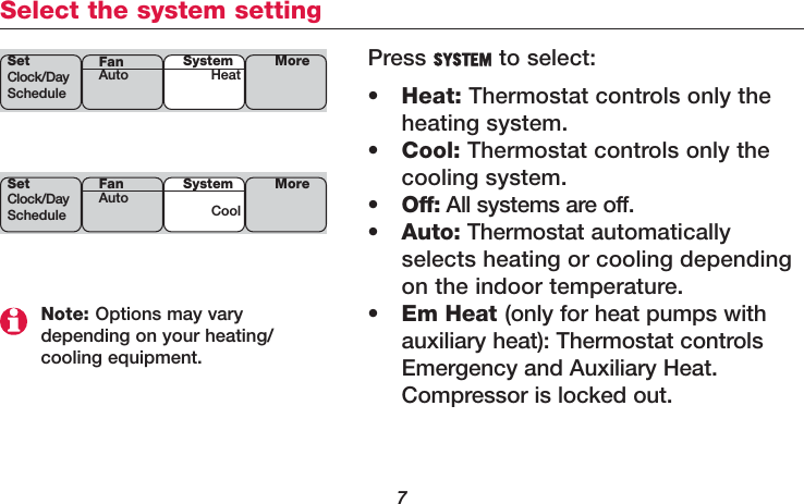 7Select the system settingNote: Options may vary depending on your heating/cooling equipment.Press SYSTEM to select:•Heat: Thermostat controls only theheating system.•Cool: Thermostat controls only thecooling system.•Off: All systems are off.•Auto: Thermostat automaticallyselects heating or cooling dependingon the indoor temperature.•Em Heat (only for heat pumps withauxiliary heat): Thermostat controlsEmergency and Auxiliary Heat.Compressor is locked out.SetClock/DayScheduleSystemHeat MoreFanAutoSetClock/DayScheduleSystemCoolMoreFanAuto