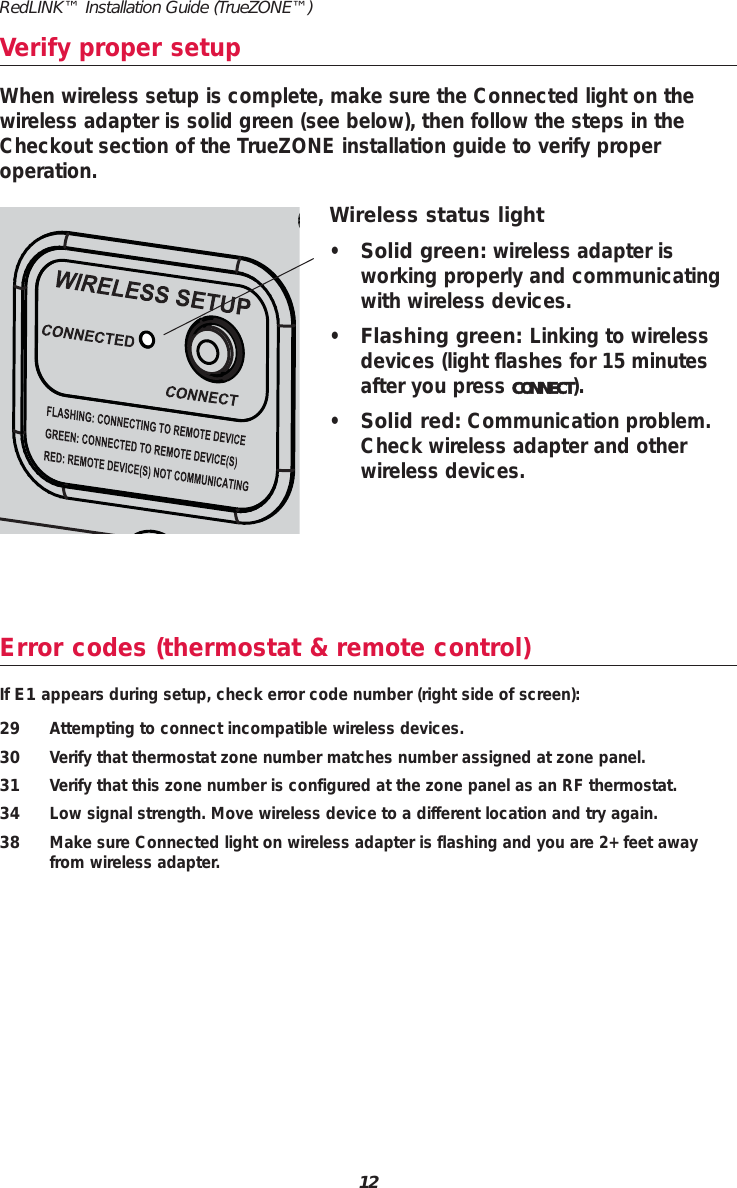 Error codes (thermostat &amp; remote control)If E1 appears during setup, check error code number (right side of screen):29 Attempting to connect incompatible wireless devices.30 Verify that thermostat zone number matches number assigned at zone panel.31 Verify that this zone number is configured at the zone panel as an RF thermostat.34 Low signal strength. Move wireless device to a different location and try again.38 Make sure Connected light on wireless adapter is flashing and you are 2+ feet awayfrom wireless adapter.Verify proper setupWireless status light•Solid green: wireless adapter is working properly and communicatingwith wireless devices.•Flashing green: Linking to wirelessdevices (light flashes for 15 minutesafter you press CONNECT).•Solid red: Communication problem.Check wireless adapter and otherwireless devices.When wireless setup is complete, make sure the Connected light on thewireless adapter is solid green (see below), then follow the steps in theCheckout section of the TrueZONE installation guide to verify proper operation.12RedLINK™ Installation Guide (TrueZONE™)