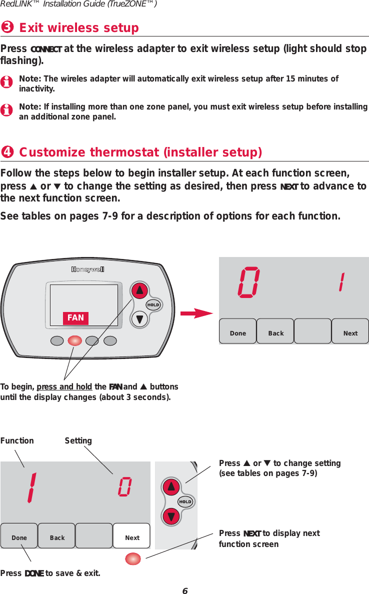 Customize thermostat (installer setup)4Function SettingPress ▲or ▼to change setting(see tables on pages 7-9)Press NEXT to display nextfunction screenPress DONE to save &amp; exit.Follow the steps below to begin installer setup. At each function screen,press ▲or ▼to change the setting as desired, then press NEXT to advance tothe next function screen.See tables on pages 7-9 for a description of options for each function.10Back NextDone01BackDone NextTo begin, press and hold the FAN and ▲buttonsuntil the display changes (about 3 seconds).6RedLINK™ Installation Guide (TrueZONE™)FANExit wireless setup3Press CONNECT at the wireless adapter to exit wireless setup (light should stopflashing).Note: The wireles adapter will automatically exit wireless setup after 15 minutes of inactivity.Note: If installing more than one zone panel, you must exit wireless setup before installingan additional zone panel.