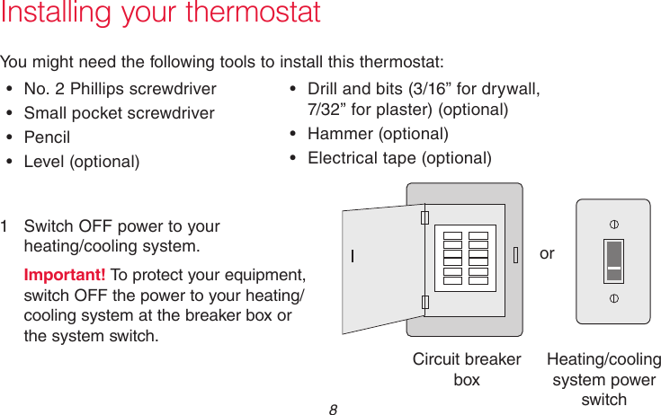 69-2718EF—01 8Installing your thermostatYou might need the following tools to install this thermostat:•  No. 2 Phillips screwdriver•  Small pocket screwdriver•  Pencil•  Level  (optional)•  Drill and bits (3/16” for drywall,  7/32” for plaster) (optional)•  Hammer  (optional)•  Electrical tape (optional)1  Switch OFF power to your  heating/cooling system.Important! To protect your equipment, switch OFF the power to your heating/cooling system at the breaker box or the system switch.orM31535Circuit breaker boxHeating/cooling system power switch