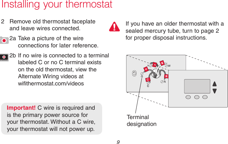  9 69-2718EF—01CCMCR33823If you have an older thermostat with a sealed mercury tube, turn to page 2 for proper disposal instructions.Installing your thermostat2  Remove old thermostat faceplate  and leave wires connected.2a Take a picture of the wire connections for later reference.2b If no wire is connected to a terminal labeled C or no C terminal exists on the old thermostat, view the Alternate Wiring videos at  wifithermostat.com/videosTerminal designationImportant! C wire is required and is the primary power source for your thermostat. Without a C wire, your thermostat will not power up.