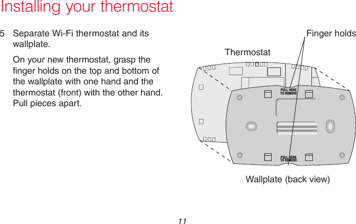  11 69-2718EF—01Installing your thermostat5  Separate Wi-Fi thermostat and its wallplate.On your new thermostat, grasp the finger holds on the top and bottom of the wallplate with one hand and the thermostat (front) with the other hand. Pull pieces apart.ThermostatWallplate (back view)Finger holdsM33856PULL HERETO REMOVEPULL HERETO REMOVE