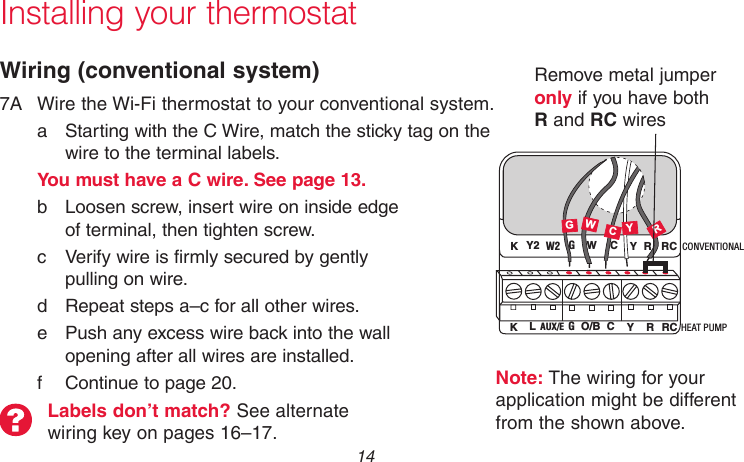 69-2718EF—01 14Installing your thermostatWiring (conventional system)7A  Wire the Wi-Fi thermostat to your conventional system.a  Starting with the C Wire, match the sticky tag on the wire to the terminal labels.You must have a C wire. See page 13.b  Loosen screw, insert wire on inside edge  of terminal, then tighten screw.c  Verify wire is firmly secured by gently  pulling on wire. d  Repeat steps a–c for all other wires.e  Push any excess wire back into the wall  opening after all wires are installed.f  Continue to page 20.Labels don’t match? See alternate wiring key on pages 16–17.W2 GWYR RCK Y2 CMCR33878Y HEAT PUMPCONVENTIONALAUX/E GO/B YRRCK LCC GWRRemove metal jumper only if you have both R and RC wiresNote: The wiring for your application might be different from the shown above.
