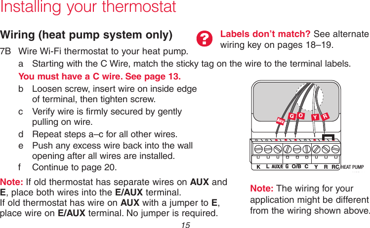  15 69-2718EF—01Installing your thermostatWiring (heat pump system only)7B  Wire Wi-Fi thermostat to your heat pump.a  Starting with the C Wire, match the sticky tag on the wire to the terminal labels.You must have a C wire. See page 13.b  Loosen screw, insert wire on inside edge  of terminal, then tighten screw.c  Verify wire is firmly secured by gently  pulling on wire. d  Repeat steps a–c for all other wires.e  Push any excess wire back into the wall  opening after all wires are installed.f Continue to page 20.Note: If old thermostat has separate wires on AUX and E, place both wires into the E/AUX terminal.  If old thermostat has wire on AUX with a jumper to E,  place wire on E/AUX terminal. No jumper is required.Labels don’t match? See alternate wiring key on pages 18–19.MCR33877GOYRHEAT PUMPAUX/E GO/B YRRCK LCAuxNote: The wiring for your application might be different from the wiring shown above.