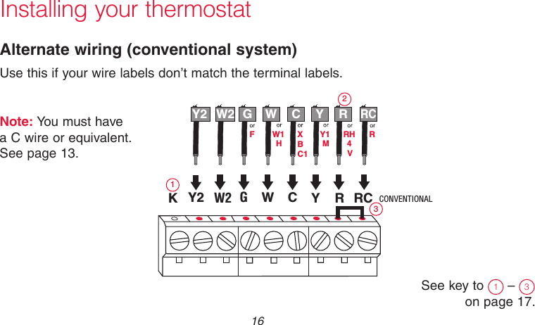 69-2718EF—01 16Installing your thermostatAlternate wiring (conventional system)Use this if your wire labels don’t match the terminal labels.Note: You must have  a C wire or equivalent.  See page 13.See key to  1 –  3 on page 17.Y2R4MVRHY1HW1FRYWGRCW2W2 GWYRRCY2 CMCR33885CONVENTIONALCBC1XK123