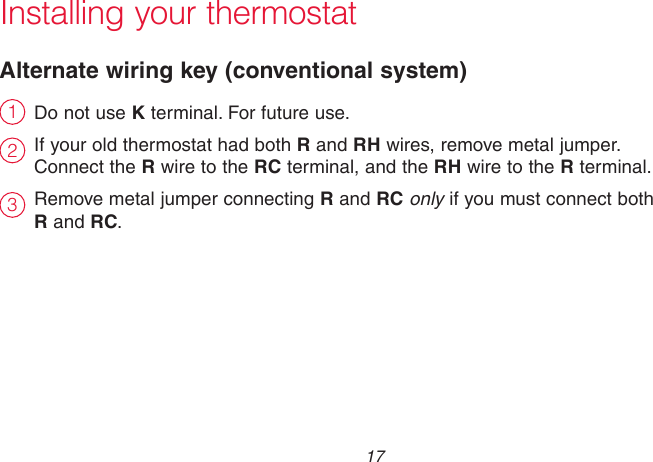  17 69-2718EF—01Installing your thermostatDo not use K terminal. For future use.If your old thermostat had both R and RH wires, remove metal jumper.  Connect the R wire to the RC terminal, and the RH wire to the R terminal.Remove metal jumper connecting R and RC only if you must connect both  R and RC.Alternate wiring key (conventional system)231