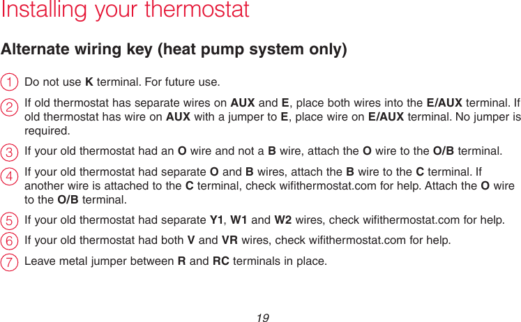  19 69-2718EF—01Installing your thermostatAlternate wiring key (heat pump system only)Do not use K terminal. For future use.If old thermostat has separate wires on AUX and E, place both wires into the E/AUX terminal. If old thermostat has wire on AUX with a jumper to E, place wire on E/AUX terminal. No jumper is required.If your old thermostat had an O wire and not a B wire, attach the O wire to the O/B terminal. If your old thermostat had separate O and B wires, attach the B wire to the C terminal. If another wire is attached to the C terminal, check wifithermostat.com for help. Attach the O wire to the O/B terminal.If your old thermostat had separate Y1, W1 and W2 wires, check wifithermostat.com for help.If your old thermostat had both V and VR wires, check wifithermostat.com for help.Leave metal jumper between R and RC terminals in place.2314567
