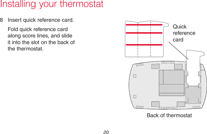 69-2718EF—01 20Installing your thermostat8  Insert quick reference card.Fold quick reference card along score lines, and slide it into the slot on the back of the thermostat.Back of thermostatQuick reference cardMCR33916MCR33858