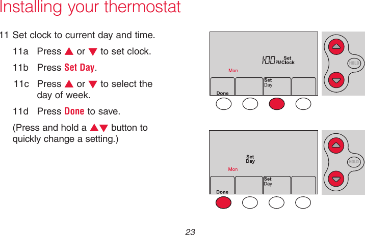  23 69-2718EF—01Installing your thermostat11 Set clock to current day and time.11a  Press s or t to set clock.11b  Press Set Day.11c  Press s or t to select the day of week.11d  Press Done to save.(Press and hold a st button to quickly change a setting.)MCR33908HOLDMCR33909HOLD