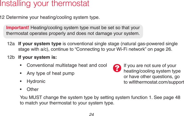 69-2718EF—01 24Installing your thermostat12 Determine your heating/cooling system type.Important! Heating/cooling system type must be set so that your  thermostat operates properly and does not damage your system.12a  If your system type is conventional single stage (natural gas-powered single stage with a/c), continue to “Connecting to your Wi-Fi network” on page 26.12b  If your system is:• Conventionalmultistageheatandcool• Anytypeofheatpump• Hydronic• OtherYou MUST change the system type by setting system function 1. See page 48 to match your thermostat to your system type.If you are not sure of your  heating/cooling system type  or have other questions, go to wifithermostat.com/support