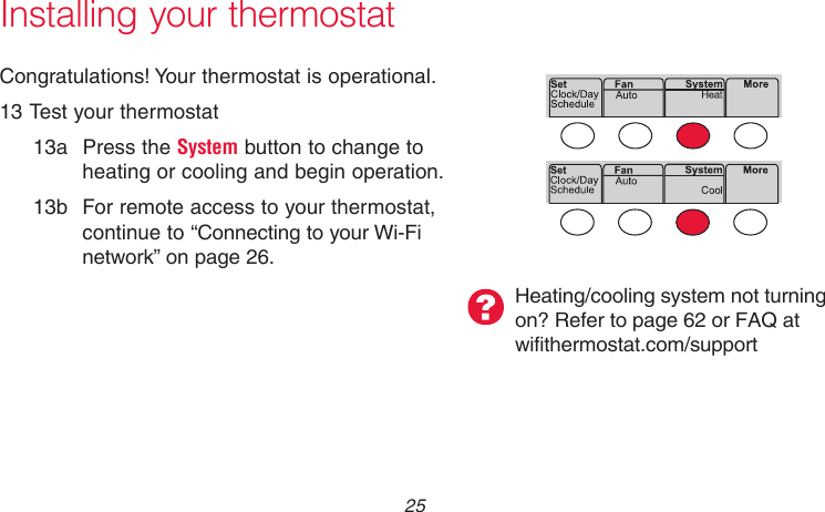  25 69-2718EF—01Installing your thermostatMCR33880Congratulations! Your thermostat is operational.13 Test your thermostat13a  Press the System button to change to heating or cooling and begin operation.13b  For remote access to your thermostat, continue to “Connecting to your Wi-Fi network” on page 26.Heating/cooling system not turning on? Refer to page 62 or FAQ at wifithermostat.com/support