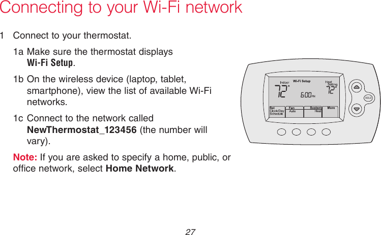  27 69-2718EF—011  Connect to your thermostat.1a Make sure the thermostat displays  Wi-Fi Setup.1b On the wireless device (laptop, tablet, smartphone), view the list of available Wi-Fi networks.1c Connect to the network called NewThermostat_123456 (the number will vary).Note: If you are asked to specify a home, public, or office network, select Home Network.Connecting to your Wi-Fi networkM33852HOLD