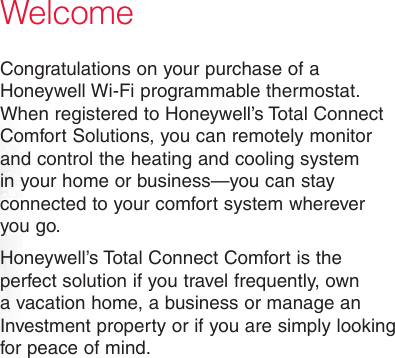 WelcomeCongratulations on your purchase of a Honeywell Wi-Fi programmable thermostat. When registered to Honeywell’s Total Connect Comfort Solutions, you can remotely monitor and control the heating and cooling system in your home or business—you can stay connected to your comfort system wherever you go.Honeywell’s Total Connect Comfort is the perfect solution if you travel frequently, own a vacation home, a business or manage an Investment property or if you are simply looking for peace of mind.
