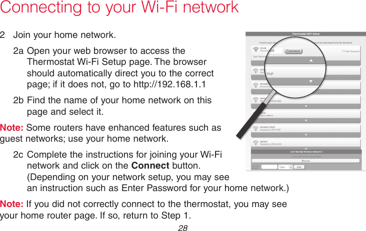 69-2718EF—01 28Connecting to your Wi-Fi network2  Join your home network.2a Open your web browser to access the Thermostat Wi-Fi Setup page. The browser should automatically direct you to the correct page; if it does not, go to http://192.168.1.12b Find the name of your home network on this page and select it.Note: Some routers have enhanced features such as guest networks; use your home network.2c Complete the instructions for joining your Wi-Fi network and click on the Connect button. (Depending on your network setup, you may see an instruction such as Enter Password for your home network.)Note: If you did not correctly connect to the thermostat, you may see your home router page. If so, return to Step 1.M31567