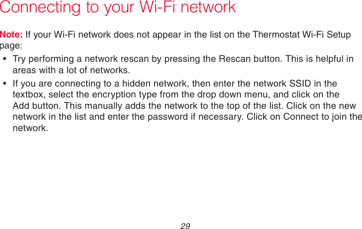  29 69-2718EF—01 Connecting to your Wi-Fi networkNote: If your Wi-Fi network does not appear in the list on the Thermostat Wi-Fi Setup page:• Try performing a network rescan by pressing the Rescan button. This is helpful in areas with a lot of networks.• If you are connecting to a hidden network, then enter the network SSID in the textbox, select the encryption type from the drop down menu, and click on the Add button. This manually adds the network to the top of the list. Click on the new network in the list and enter the password if necessary. Click on Connect to join the network.