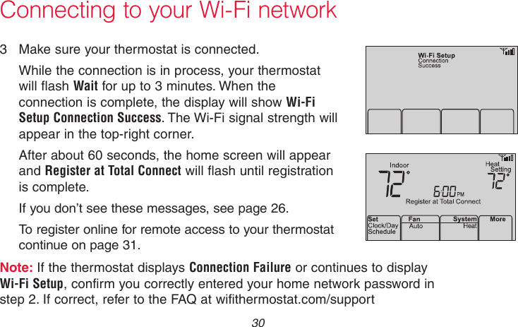 69-2718EF—01 30Connecting to your Wi-Fi network3  Make sure your thermostat is connected.While the connection is in process, your thermostat will flash Wait for up to 3 minutes. When the connection is complete, the display will show Wi-Fi Setup Connection Success. The Wi-Fi signal strength will appear in the top-right corner.After about 60 seconds, the home screen will appear and Register at Total Connect will flash until registration is complete.If you don’t see these messages, see page 26.To register online for remote access to your thermostat continue on page 31.Note: If the thermostat displays Connection Failure or continues to display Wi-Fi Setup, confirm you correctly entered your home network password in step 2. If correct, refer to the FAQ at wifithermostat.com/supportM33875M33876