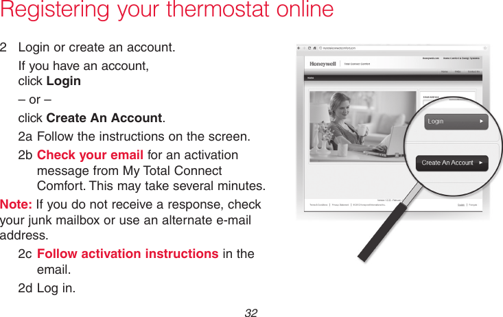69-2718EF—01 32Registering your thermostat online2  Login or create an account.If you have an account,  click Login– or –click Create An Account.2a Follow the instructions on the screen.2b Check your email for an activation message from My Total Connect Comfort. This may take several minutes.Note: If you do not receive a response, check your junk mailbox or use an alternate e-mail address.2c Follow activation instructions in the email.2d Log in.M31571