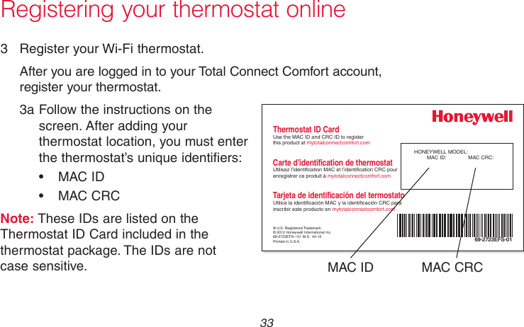  33 69-2718EF—01Registering your thermostat online3  Register your Wi-Fi thermostat.After you are logged in to your Total Connect Comfort account, register your thermostat.3a Follow the instructions on the  screen. After adding your thermostat location, you must enter the thermostat’s unique identifiers:• MACID• MACCRCNote: These IDs are listed on the Thermostat ID Card included in the thermostat package. The IDs are not  case sensitive.® U.S. Registered Trademark.© 2012 Honeywell International Inc.69-2723EFS—01 M.S.  04-12Printed in U.S.A.HONEYWELL MODEL: MAC ID:  MAC CRC: 69-2723EFS-01Thermostat ID CardUse the MAC ID and CRC ID to register  this product at mytotalconnectcomfort.comCarte d’identification de thermostatUtilisez l’identication MAC et l’identication CRC pour enregistrer ce produit à mytotalconnectcomfort.comTarjeta de identificación del termostatoUtilice la identicación MAC y la identicación CRC para inscribir este producto en mytotalconnectcomfort.comMAC ID MAC CRC