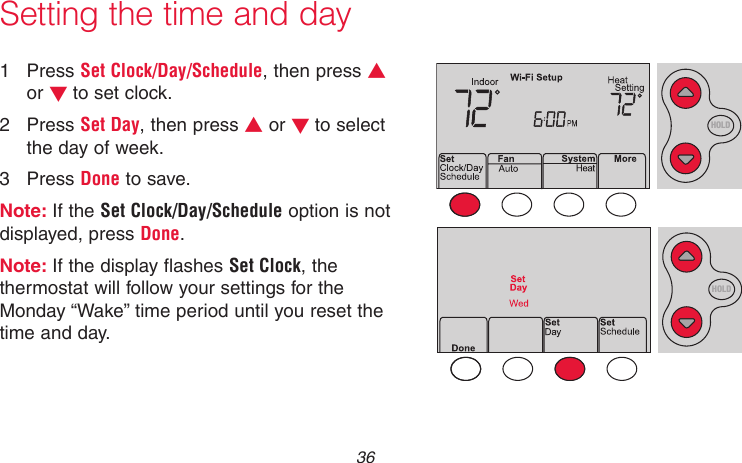 69-2718EF—01 361  Press Set Clock/Day/Schedule, then press s or t to set clock.2  Press Set Day, then press s or t to select the day of week.3  Press Done to save.Note: If the Set Clock/Day/Schedule option is not displayed, press Done.Note: If the display flashes Set Clock, the thermostat will follow your settings for the Monday “Wake” time period until you reset the time and day.Setting the time and dayMCR33855HOLDHOLD