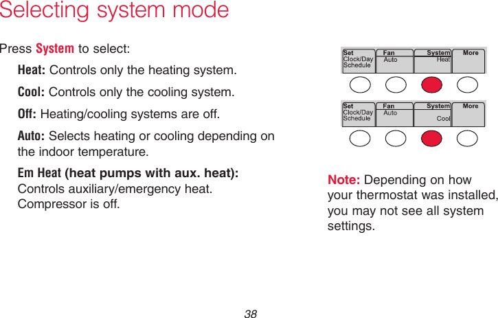 69-2718EF—01 38Selecting system modeNote: Depending on how your thermostat was installed, you may not see all system settings.Press System to select:Heat: Controls only the heating system.Cool: Controls only the cooling system.Off: Heating/cooling systems are off.Auto: Selects heating or cooling depending on the indoor temperature.Em Heat (heat pumps with aux. heat): Controls auxiliary/emergency heat. Compressor is off.MCR33880