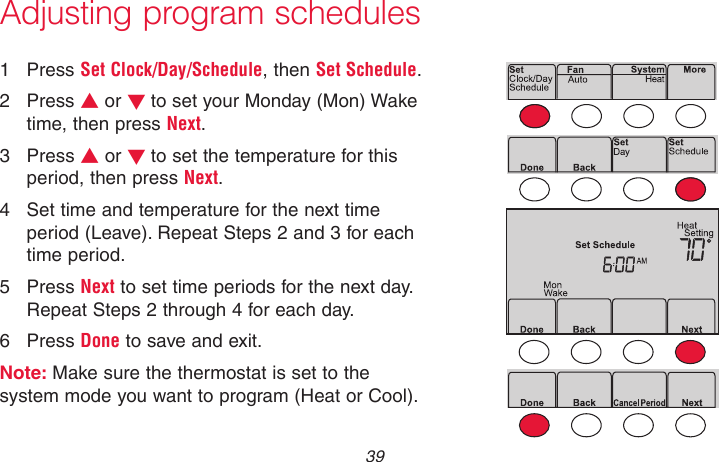  39 69-2718EF—01Adjusting program schedules1  Press Set Clock/Day/Schedule, then Set Schedule.2  Press s or t to set your Monday (Mon) Wake time, then press Next.3  Press s or t to set the temperature for this period, then press Next.4  Set time and temperature for the next time period (Leave). Repeat Steps 2 and 3 for each time period.5  Press Next to set time periods for the next day. Repeat Steps 2 through 4 for each day.6  Press Done to save and exit.Note: Make sure the thermostat is set to the system mode you want to program (Heat or Cool).MCR33892