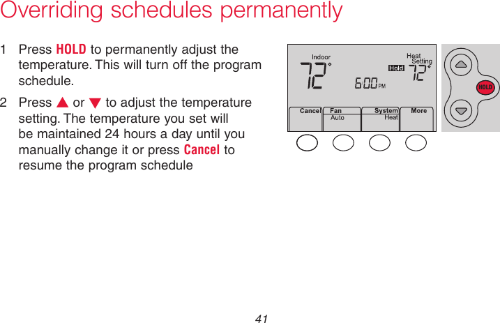  41 69-2718EF—01Overriding schedules permanently1  Press HOLD to permanently adjust the temperature. This will turn off the program schedule.2  Press s or t to adjust the temperature setting. The temperature you set will be maintained 24 hours a day until you manually change it or press Cancel to resume the program schedule MCR33897HOLD