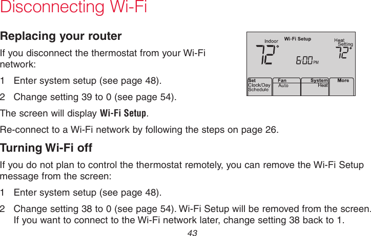  43 69-2718EF—01Disconnecting Wi-FiReplacing your routerIf you disconnect the thermostat from your Wi-Fi network:1  Enter system setup (see page 48).2  Change setting 39 to 0 (see page 54).The screen will display Wi-Fi Setup.Re-connect to a Wi-Fi network by following the steps on page 26.Turning Wi-Fi offIf you do not plan to control the thermostat remotely, you can remove the Wi-Fi Setup message from the screen:1  Enter system setup (see page 48).2  Change setting 38 to 0 (see page 54). Wi-Fi Setup will be removed from the screen. If you want to connect to the Wi-Fi network later, change setting 38 back to 1.M33855