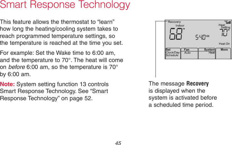  45 69-2718EF—01M33881Smart Response TechnologyThis feature allows the thermostat to “learn” how long the heating/cooling system takes to reach programmed temperature settings, so the temperature is reached at the time you set.For example: Set the Wake time to 6:00 am, and the temperature to 70°. The heat will come on before 6:00 am, so the temperature is 70° by 6:00 am.Note: System setting function 13 controls Smart Response Technology. See “Smart Response Technology” on page 52.The message Recovery is displayed when the system is activated before a scheduled time period.