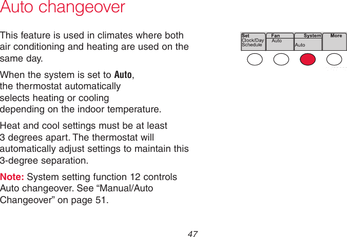  47 69-2718EF—01 Auto changeoverThis feature is used in climates where both air conditioning and heating are used on the same day.When the system is set to Auto,  the thermostat automatically  selects heating or cooling  depending on the indoor temperature.Heat and cool settings must be at least 3 degrees apart. The thermostat will automatically adjust settings to maintain this 3-degree separation.Note: System setting function 12 controls Auto changeover. See “Manual/Auto Changeover” on page 51.MCR33893