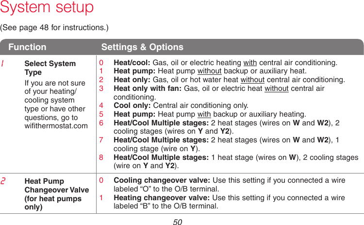 69-2718EF—01 50System setup(See page 48 for instructions.)Function  Settings &amp; Options1Select System  TypeIf you are not sure  of your heating/cooling system type or have other questions, go to  withermostat.com0  Heat/cool: Gas, oil or electric heating with central air conditioning.1  Heat pump: Heat pump without backup or auxiliary heat.2  Heat only: Gas, oil or hot water heat without central air conditioning.3  Heat only with fan: Gas, oil or electric heat without central air conditioning.4  Cool only: Central air conditioning only.5  Heat pump: Heat pump with backup or auxiliary heating.6  Heat/Cool Multiple stages: 2 heat stages (wires on W and W2), 2 cooling stages (wires on Y and Y2).7  Heat/Cool Multiple stages: 2 heat stages (wires on W and W2), 1 cooling stage (wire on Y).8  Heat/Cool Multiple stages: 1 heat stage (wires on W), 2 cooling stages (wire on Y and Y2).2Heat Pump Changeover Valve (for heat pumps only)0  Cooling changeover valve: Use this setting if you connected a wire labeled “O” to the O/B terminal.1  Heating changeover valve: Use this setting if you connected a wire labeled “B” to the O/B terminal.