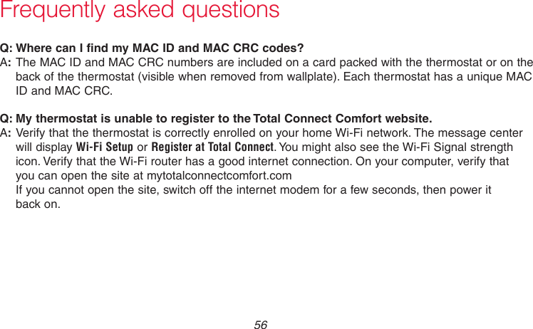 69-2718EF—01 56Frequently asked questions:Q Where can I find my MAC ID and MAC CRC codes?:AThe MAC ID and MAC CRC numbers are included on a card packed with the thermostat or on the back of the thermostat (visible when removed from wallplate). Each thermostat has a unique MAC ID and MAC CRC.:Q My thermostat is unable to register to the Total Connect Comfort website.:AVerify that the thermostat is correctly enrolled on your home Wi-Fi network. The message center will display Wi-Fi Setup or Register at Total Connect. You might also see the Wi-Fi Signal strength icon. Verify that the Wi-Fi router has a good internet connection. On your computer, verify that  you can open the site at mytotalconnectcomfort.com  If you cannot open the site, switch off the internet modem for a few seconds, then power it  back on.