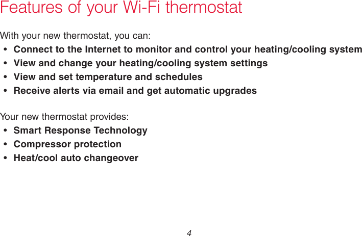 69-2718EF—01 4Features of your Wi-Fi thermostatWith your new thermostat, you can:• Connect to the Internet to monitor and control your heating/cooling system• View and change your heating/cooling system settings• View and set temperature and schedules• Receive alerts via email and get automatic upgradesYour new thermostat provides:• Smart Response Technology•  Compressor protection•  Heat/cool auto changeover