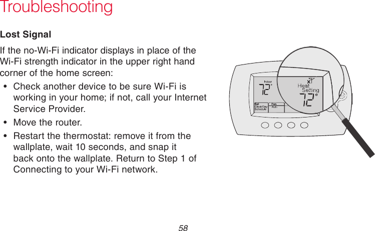 69-2718EF—01 58 TroubleshootingLost SignalIf the no-Wi-Fi indicator displays in place of the Wi-Fi strength indicator in the upper right hand corner of the home screen:• Check another device to be sure Wi-Fi is working in your home; if not, call your Internet Service Provider.• Move the router.• Restart the thermostat: remove it from the wallplate, wait 10 seconds, and snap it back onto the wallplate. Return to Step 1 of Connecting to your Wi-Fi network.M33997M33997