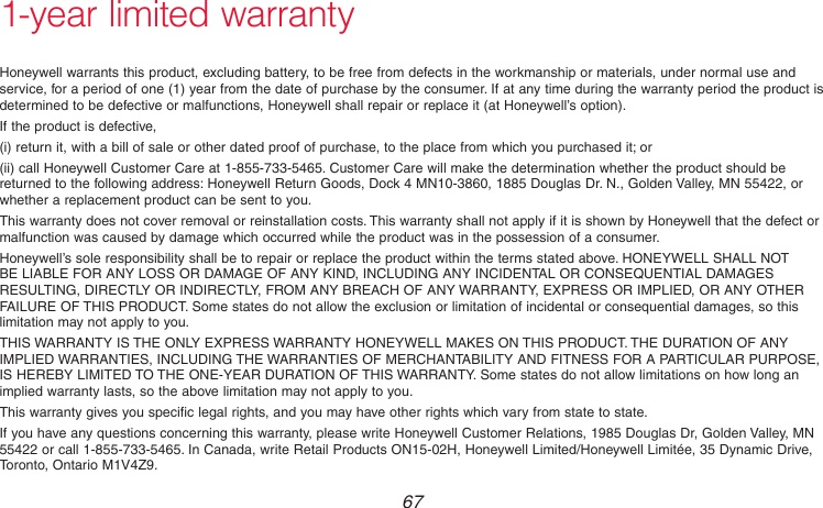  67 69-2718EF—011-year limited warrantyHoneywell warrants this product, excluding battery, to be free from defects in the workmanship or materials, under normal use and service, for a period of one (1) year from the date of purchase by the consumer. If at any time during the warranty period the product is determined to be defective or malfunctions, Honeywell shall repair or replace it (at Honeywell’s option).If the product is defective,(i) return it, with a bill of sale or other dated proof of purchase, to the place from which you purchased it; or(ii) call Honeywell Customer Care at 1-855-733-5465. Customer Care will make the determination whether the product should be returned to the following address: Honeywell Return Goods, Dock 4 MN10-3860, 1885 Douglas Dr. N., Golden Valley, MN 55422, or whether a replacement product can be sent to you.This warranty does not cover removal or reinstallation costs. This warranty shall not apply if it is shown by Honeywell that the defect or malfunction was caused by damage which occurred while the product was in the possession of a consumer.Honeywell’s sole responsibility shall be to repair or replace the product within the terms stated above. HONEYWELL SHALL NOT BE LIABLE FOR ANY LOSS OR DAMAGE OF ANY KIND, INCLUDING ANY INCIDENTAL OR CONSEQUENTIAL DAMAGES RESULTING, DIRECTLY OR INDIRECTLY, FROM ANY BREACH OF ANY WARRANTY, EXPRESS OR IMPLIED, OR ANY OTHER FAILURE OF THIS PRODUCT. Some states do not allow the exclusion or limitation of incidental or consequential damages, so this limitation may not apply to you.THIS WARRANTY IS THE ONLY EXPRESS WARRANTY HONEYWELL MAKES ON THIS PRODUCT. THE DURATION OF ANY IMPLIED WARRANTIES, INCLUDING THE WARRANTIES OF MERCHANTABILITY AND FITNESS FOR A PARTICULAR PURPOSE, IS HEREBY LIMITED TO THE ONE-YEAR DURATION OF THIS WARRANTY. Some states do not allow limitations on how long an implied warranty lasts, so the above limitation may not apply to you.This warranty gives you specific legal rights, and you may have other rights which vary from state to state.If you have any questions concerning this warranty, please write Honeywell Customer Relations, 1985 Douglas Dr, Golden Valley, MN 55422 or call 1-855-733-5465. In Canada, write Retail Products ON15-02H, Honeywell Limited/Honeywell Limitée, 35 Dynamic Drive, Toronto, Ontario M1V4Z9.