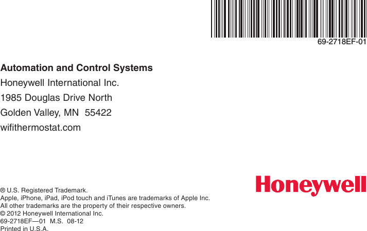 Automation and Control Systems Honeywell International Inc. 1985 Douglas Drive North Golden Valley, MN  55422 wifithermostat.com® U.S. Registered Trademark.Apple, iPhone, iPad, iPod touch and iTunes are trademarks of Apple Inc.  All other trademarks are the property of their respective owners.© 2012 Honeywell International Inc.69-2718EF—01  M.S.  08-12Printed in U.S.A.69-2718EF-01