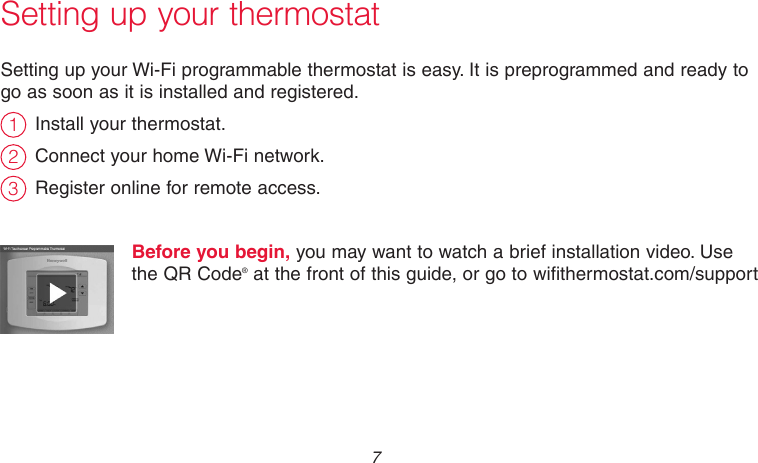 7 69-2718EF—01Setting up your thermostatSetting up your Wi-Fi programmable thermostat is easy. It is preprogrammed and ready to go as soon as it is installed and registered.Install your thermostat.Connect your home Wi-Fi network.Register online for remote access.Before you begin, you may want to watch a brief installation video. Use the QR Code® at the front of this guide, or go to wifithermostat.com/support231