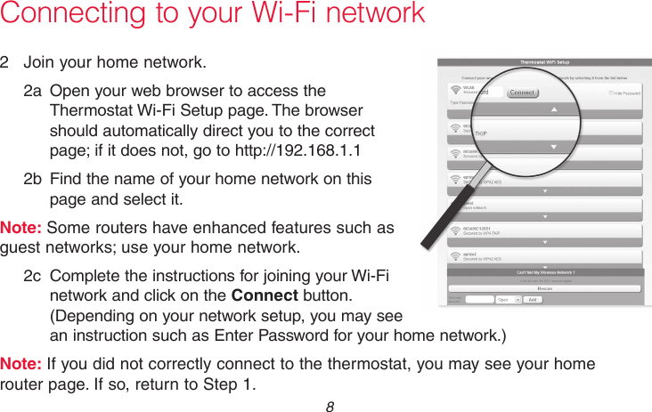 69-2736EFS—05 8 Connecting to your Wi-Fi network2  Join your home network.2a  Open your web browser to access the Thermostat Wi-Fi Setup page. The browser should automatically direct you to the correct page; if it does not, go to http://192.168.1.12b  Find the name of your home network on this page and select it.Note: Some routers have enhanced features such as guest networks; use your home network.2c  Complete the instructions for joining your Wi-Fi network and click on the Connect button. (Depending on your network setup, you may see an instruction such as Enter Password for your home network.)Note: If you did not correctly connect to the thermostat, you may see your home router page. If so, return to Step 1.M31567