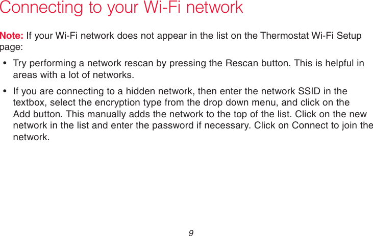  9 69-2736EFS—05 Connecting to your Wi-Fi networkNote: If your Wi-Fi network does not appear in the list on the Thermostat Wi-Fi Setup page:•  Try performing a network rescan by pressing the Rescan button. This is helpful in areas with a lot of networks.•  If you are connecting to a hidden network, then enter the network SSID in the textbox, select the encryption type from the drop down menu, and click on the Add button. This manually adds the network to the top of the list. Click on the new network in the list and enter the password if necessary. Click on Connect to join the network.