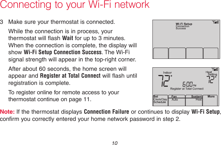 69-2736EFS—05 10 Connecting to your Wi-Fi network3  Make sure your thermostat is connected.While the connection is in process, your thermostat will flash Wait for up to 3 minutes. When the connection is complete, the display will show Wi-Fi Setup Connection Success. The Wi-Fi signal strength will appear in the top-right corner.After about 60 seconds, the home screen will appear and Register at Total Connect will flash until registration is complete.To register online for remote access to your thermostat continue on page 11.Note: If the thermostat displays Connection Failure or continues to display Wi-Fi Setup, confirm you correctly entered your home network password in step 2.M33875M33876