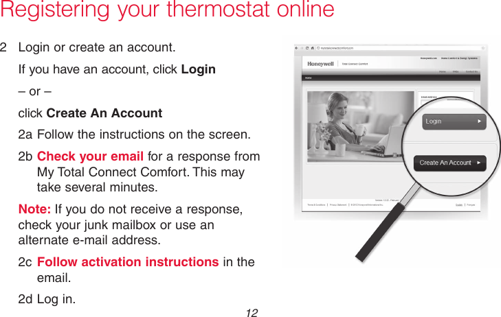 69-2736EFS—05 12 Registering your thermostat online2  Login or create an account.If you have an account, click Login– or –click Create An Account2a Follow the instructions on the screen.2b Check your email for a response from My Total Connect Comfort. This may take several minutes.Note: If you do not receive a response, check your junk mailbox or use an alternate e-mail address.2c Follow activation instructions in the email.2d Log in.M31571