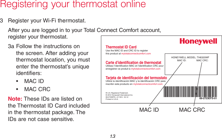  13 69-2736EFS—05 Registering your thermostat online3  Register your Wi-Fi thermostat.After you are logged in to your Total Connect Comfort account, register your thermostat.3a Follow the instructions on the screen. After adding your thermostat location, you must enter the thermostat’s unique identifiers:•  MAC ID•  MAC CRCNote: These IDs are listed on  the Thermostat ID Card included in the thermostat package. The  IDs are not case sensitive.® U.S. Registered Trademark.© 2012 Honeywell International Inc.69-2723EFS—01 M.S.  04-12Printed in U.S.A.HONEYWELL MODEL: TH6320WFMAC ID:  MAC CRC: 69-2723EFS-01Thermostat ID CardUse the MAC ID and CRC ID to register  this product at mytotalconnectcomfort.comCarte d’identification de thermostatUtilisez l’identication MAC et l’identication CRC pour enregistrer ce produit à mytotalconnectcomfort.comTarjeta de identificación del termostatoUtilice la identicación MAC y la identicación CRC para inscribir este producto en mytotalconnectcomfort.comMAC ID MAC CRC