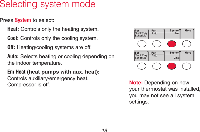 69-2736EFS—05 18Selecting system modePress System to select:Heat: Controls only the heating system.Cool: Controls only the cooling system.Off: Heating/cooling systems are off.Auto: Selects heating or cooling depending on the indoor temperature.Em Heat (heat pumps with aux. heat): Controls auxiliary/emergency heat. Compressor is off.Note: Depending on how your thermostat was installed, you may not see all system settings.MCR33880