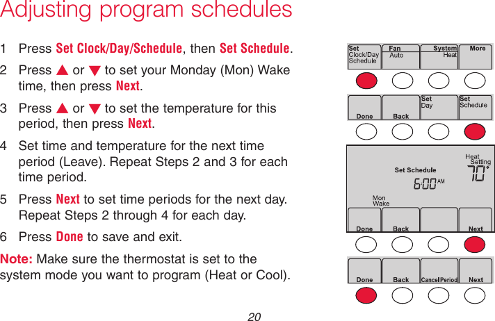 69-2736EFS—05 20Adjusting program schedules1  Press Set Clock/Day/Schedule, then Set Schedule.2  Press s or t to set your Monday (Mon) Wake time, then press Next.3  Press s or t to set the temperature for this period, then press Next.4  Set time and temperature for the next time period (Leave). Repeat Steps 2 and 3 for each time period.5  Press Next to set time periods for the next day. Repeat Steps 2 through 4 for each day.6  Press Done to save and exit.Note: Make sure the thermostat is set to the system mode you want to program (Heat or Cool).MCR33892