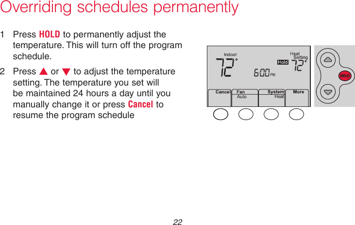 69-2736EFS—05 22Overriding schedules permanently1  Press HOLD to permanently adjust the temperature. This will turn off the program schedule.2  Press s or t to adjust the temperature setting. The temperature you set will be maintained 24 hours a day until you manually change it or press Cancel to resume the program schedule MCR33897HOLD