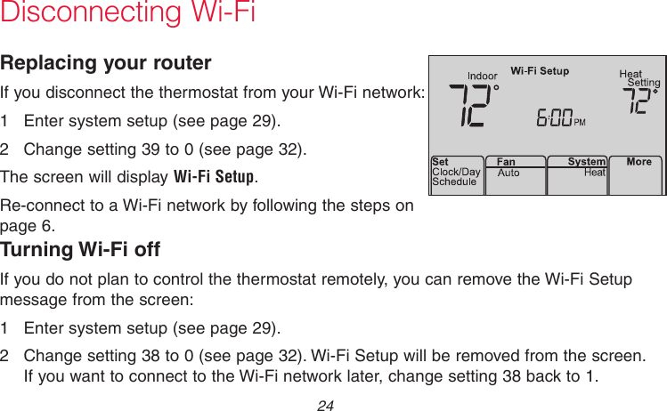 69-2736EFS—05 24Disconnecting Wi-FiReplacing your routerIf you disconnect the thermostat from your Wi-Fi network:1  Enter system setup (see page 29).2  Change setting 39 to 0 (see page 32).The screen will display Wi-Fi Setup.Re-connect to a Wi-Fi network by following the steps on page 6.M33855Turning Wi-Fi offIf you do not plan to control the thermostat remotely, you can remove the Wi-Fi Setup message from the screen:1  Enter system setup (see page 29).2  Change setting 38 to 0 (see page 32). Wi-Fi Setup will be removed from the screen. If you want to connect to the Wi-Fi network later, change setting 38 back to 1.