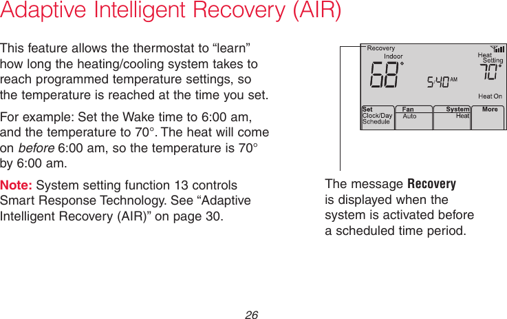 69-2736EFS—05 26M33881Adaptive Intelligent Recovery (AIR)This feature allows the thermostat to “learn” how long the heating/cooling system takes to reach programmed temperature settings, so the temperature is reached at the time you set.For example: Set the Wake time to 6:00 am, and the temperature to 70°. The heat will come on before 6:00 am, so the temperature is 70° by 6:00 am.Note: System setting function 13 controls Smart Response Technology. See “Adaptive Intelligent Recovery (AIR)” on page 30.The message Recovery is displayed when the system is activated before a scheduled time period.