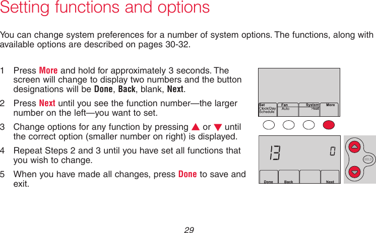 29 69-2736EFS—05Setting functions and optionsYou can change system preferences for a number of system options. The functions, along with available options are described on pages 30-32.1  Press More and hold for approximately 3 seconds. The screen will change to display two numbers and the button designations will be Done, Back, blank, Next.2  Press Next until you see the function number—the larger number on the left—you want to set.3  Change options for any function by pressing s or t until the correct option (smaller number on right) is displayed.4  Repeat Steps 2 and 3 until you have set all functions that you wish to change.5  When you have made all changes, press Done to save and exit.MCR33883AMCR33884HOLD