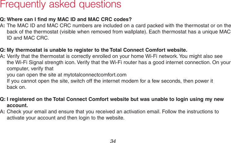 69-2736EFS—05 34Frequently asked questions:Q Where can I find my MAC ID and MAC CRC codes?:AThe MAC ID and MAC CRC numbers are included on a card packed with the thermostat or on the back of the thermostat (visible when removed from wallplate). Each thermostat has a unique MAC ID and MAC CRC.:Q My thermostat is unable to register to the Total Connect Comfort website.:AVerify that the thermostat is correctly enrolled on your home Wi-Fi network. You might also see the Wi-Fi Signal strength icon. Verify that the Wi-Fi router has a good internet connection. On your computer, verify that  you can open the site at mytotalconnectcomfort.com  If you cannot open the site, switch off the internet modem for a few seconds, then power it  back on.:Q I registered on the Total Connect Comfort website but was unable to login using my new account.:ACheck your email and ensure that you received an activation email. Follow the instructions to activate your account and then login to the website.