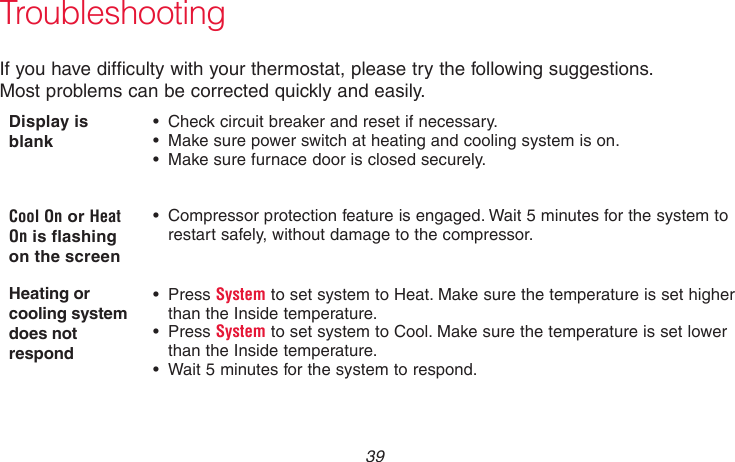  39 69-2736EFS—05TroubleshootingIf you have difficulty with your thermostat, please try the following suggestions.  Most problems can be corrected quickly and easily.Display is blank •  Check circuit breaker and reset if necessary.•  Make sure power switch at heating and cooling system is on.•  Make sure furnace door is closed securely.Cool On or Heat On is flashing on the screen•  Compressor protection feature is engaged. Wait 5 minutes for the system to restart safely, without damage to the compressor.Heating or cooling system does not respond• Press System to set system to Heat. Make sure the temperature is set higher than the Inside temperature.• Press System to set system to Cool. Make sure the temperature is set lower than the Inside temperature.•  Wait 5 minutes for the system to respond.